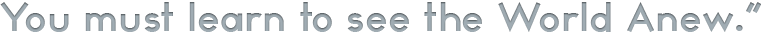You must learn to see the World Anew.